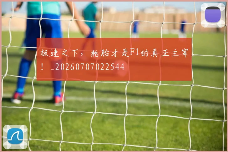 极速之下，轮胎才是F1的真正主宰！_20260707022544