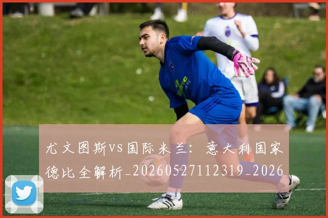 尤文图斯vs国际米兰：意大利国家德比全解析_20260527112319_20260722151105
