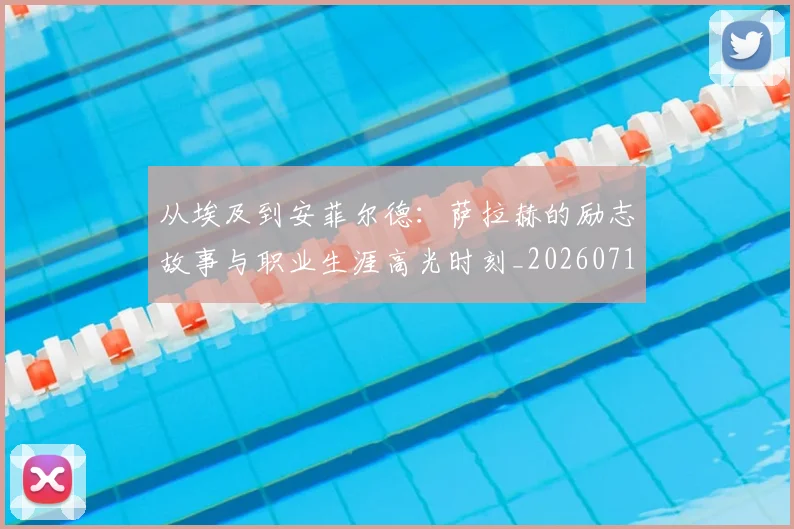 从埃及到安菲尔德：萨拉赫的励志故事与职业生涯高光时刻_20260718000932
