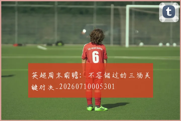 英超周末前瞻:不容错过的三场关键对决_20260710005301