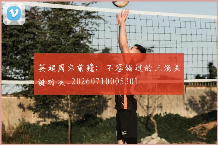 英超周末前瞻：不容错过的三场关键对决_20260710005301