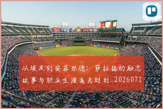 从埃及到安菲尔德：萨拉赫的励志故事与职业生涯高光时刻_20260718000932