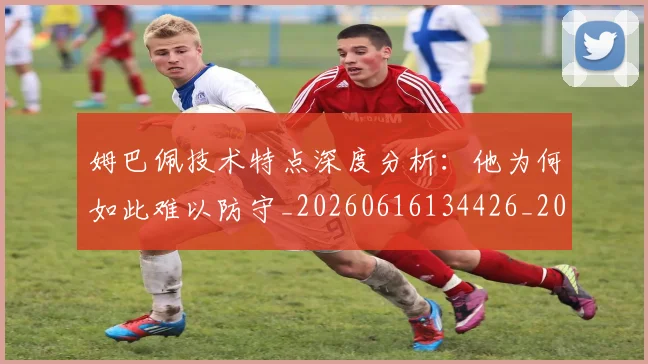 姆巴佩技术特点深度分析：他为何如此难以防守_20260616134426_20260720185637