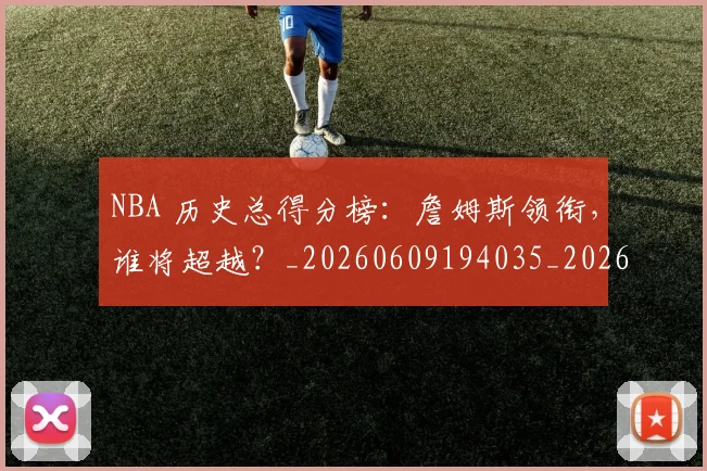 NBA 历史总得分榜：詹姆斯领衔，谁将超越？_20260609194035_20260715181350