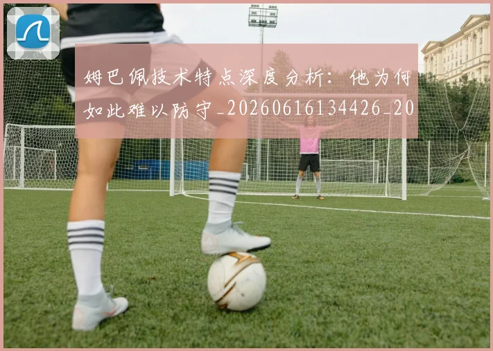 姆巴佩技术特点深度分析：他为何如此难以防守_20260616134426_20260720185637