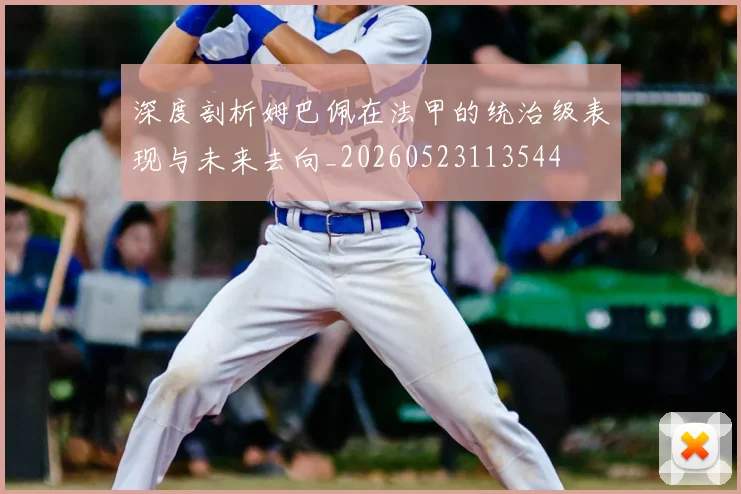 深度剖析姆巴佩在法甲的统治级表现与未来去向_20260523113544