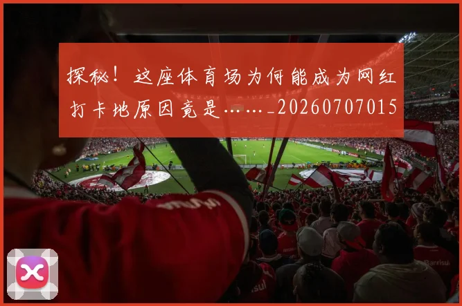 探秘！这座体育场为何能成为网红打卡地原因竟是……_20260707015537_20260723183843