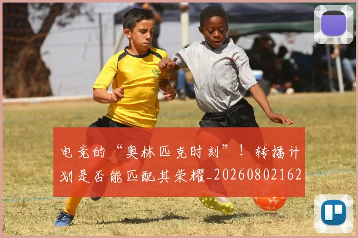 电竞的“奥林匹克时刻”！转播计划是否能匹配其荣耀_20260802162617