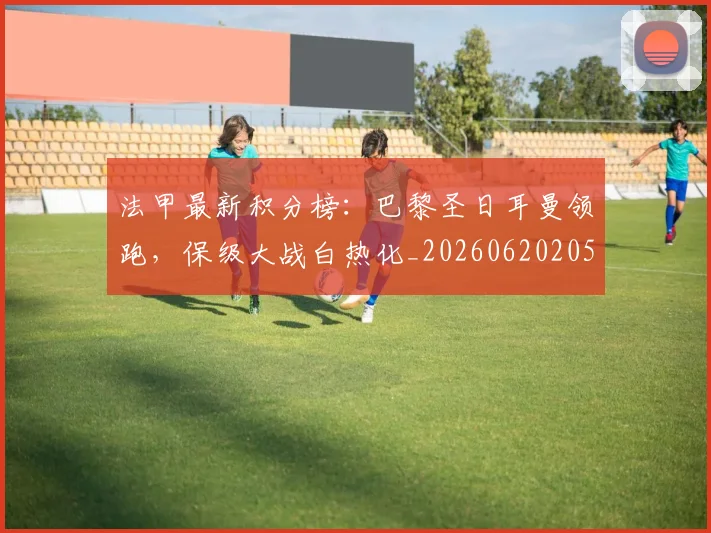 法甲最新积分榜:巴黎圣日耳曼领跑,保级大战白热化_20260620205934_20260707153507