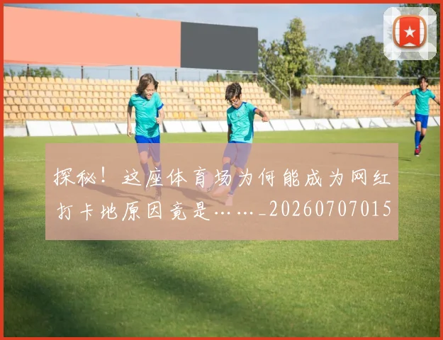 探秘！这座体育场为何能成为网红打卡地原因竟是……_20260707015537_20260723183843