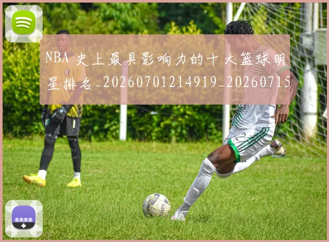 NBA 史上最具影响力的十大篮球明星排名_20260701214919_20260715181355