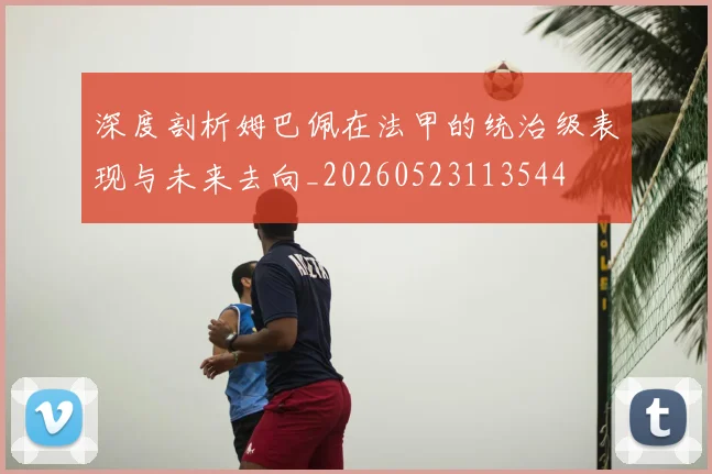 深度剖析姆巴佩在法甲的统治级表现与未来去向_20260523113544