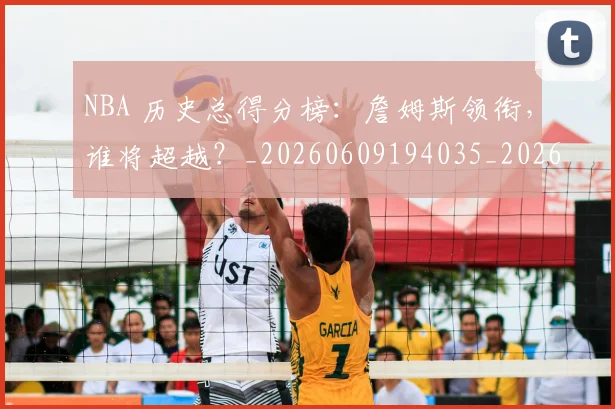 NBA 历史总得分榜:詹姆斯领衔,谁将超越?_20260609194035_20260715181350